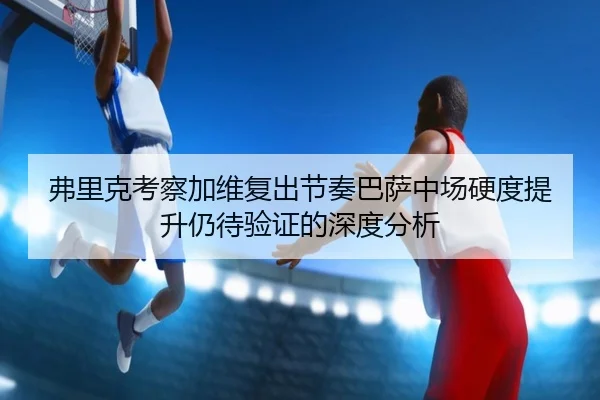 弗里克考察加维复出节奏巴萨中场硬度提升仍待验证的深度分析