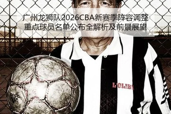 广州龙狮队2026CBA新赛季阵容调整重点球员名单公布全解析及前景展望